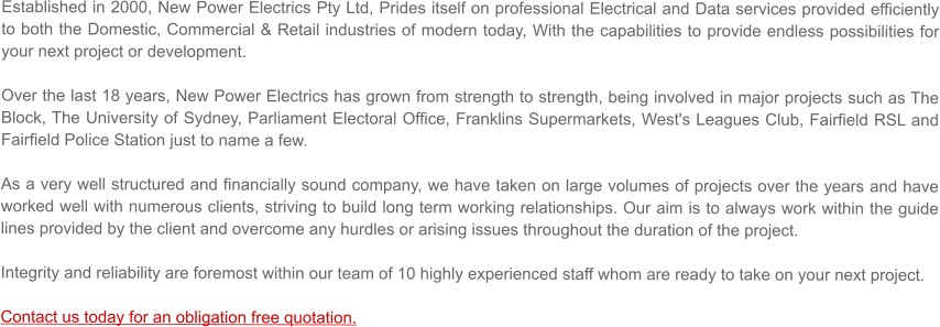 Established in 2000, New Power Electrics Pty Ltd, Prides itself on professional Electrical and Data services provided efficiently to both the Domestic, Commercial & Retail industries of modern today, With the capabilities to provide endless possibilities for your next project or development.  Over the last 18 years, New Power Electrics has grown from strength to strength, being involved in major projects such as The Block, The University of Sydney, Parliament Electoral Office, Franklins Supermarkets, West's Leagues Club, Fairfield RSL and Fairfield Police Station just to name a few.    As a very well structured and financially sound company, we have taken on large volumes of projects over the years and have worked well with numerous clients, striving to build long term working relationships. Our aim is to always work within the guide lines provided by the client and overcome any hurdles or arising issues throughout the duration of the project.  Integrity and reliability are foremost within our team of 10 highly experienced staff whom are ready to take on your next project.   Contact us today for an obligation free quotation.