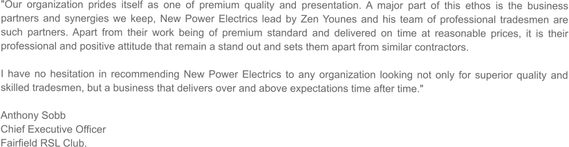 "Our organization prides itself as one of premium quality and presentation. A major part of this ethos is the business partners and synergies we keep, New Power Electrics lead by Zen Younes and his team of professional tradesmen are such partners. Apart from their work being of premium standard and delivered on time at reasonable prices, it is their professional and positive attitude that remain a stand out and sets them apart from similar contractors.   I have no hesitation in recommending New Power Electrics to any organization looking not only for superior quality and skilled tradesmen, but a business that delivers over and above expectations time after time."  Anthony Sobb Chief Executive Officer Fairfield RSL Club.